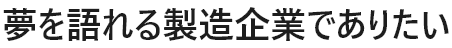 夢を語れる製造企業でありたい